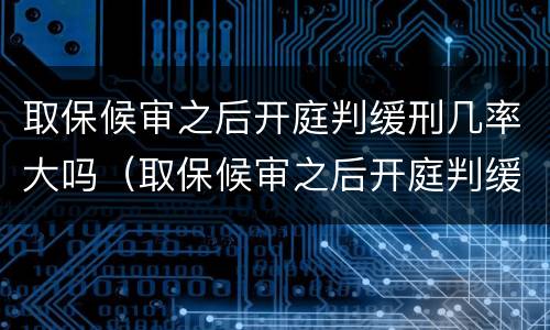 取保候审之后开庭判缓刑几率大吗（取保候审之后开庭判缓刑几率大吗知乎）