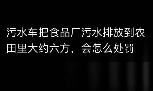 污水车把食品厂污水排放到农田里大约六方，会怎么处罚