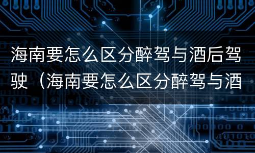 海南要怎么区分醉驾与酒后驾驶（海南要怎么区分醉驾与酒后驾驶呢）