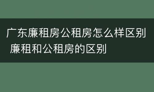 广东廉租房公租房怎么样区别 廉租和公租房的区别