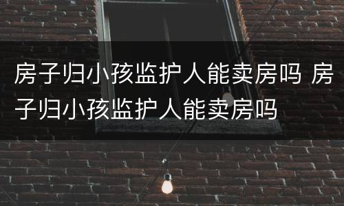 房子归小孩监护人能卖房吗 房子归小孩监护人能卖房吗