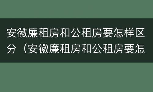 安徽廉租房和公租房要怎样区分（安徽廉租房和公租房要怎样区分出来）