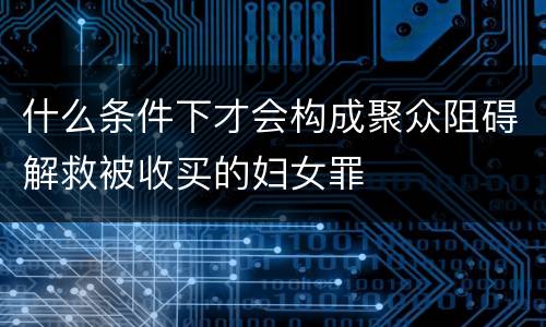 什么条件下才会构成聚众阻碍解救被收买的妇女罪