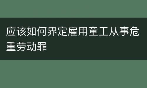 应该如何界定雇用童工从事危重劳动罪