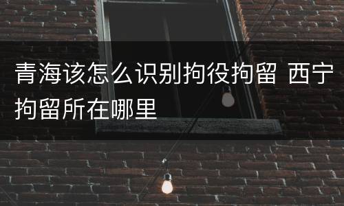 青海该怎么识别拘役拘留 西宁拘留所在哪里