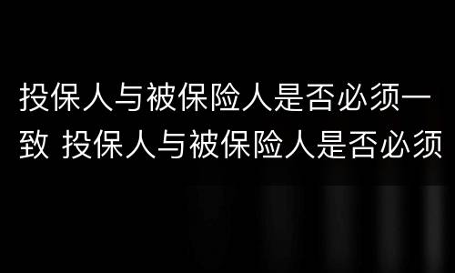 投保人与被保险人是否必须一致 投保人与被保险人是否必须一致?