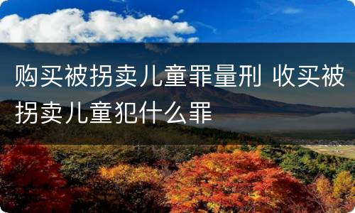 购买被拐卖儿童罪量刑 收买被拐卖儿童犯什么罪