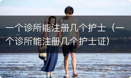 一个诊所能注册几个护士（一个诊所能注册几个护士证）