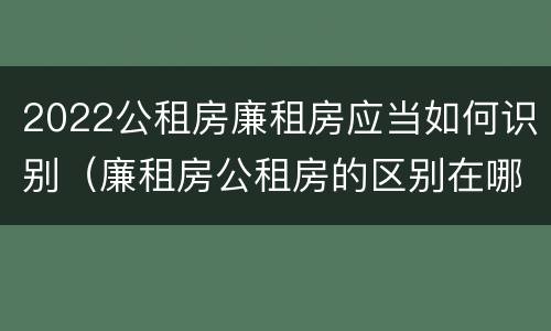 2022公租房廉租房应当如何识别（廉租房公租房的区别在哪里）