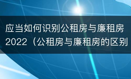 应当如何识别公租房与廉租房2022（公租房与廉租房的区别都在此,别再搞错了!）