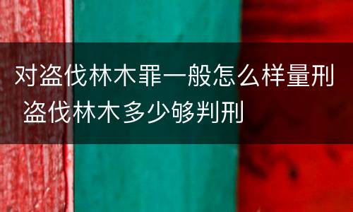 对盗伐林木罪一般怎么样量刑 盗伐林木多少够判刑