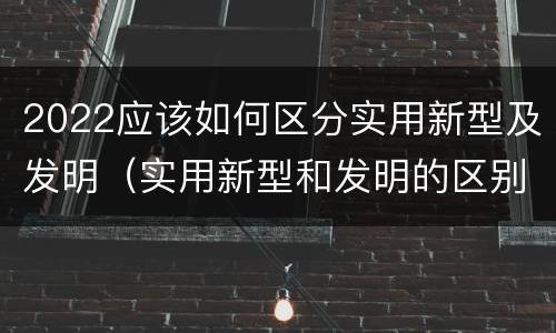 2022应该如何区分实用新型及发明（实用新型和发明的区别）