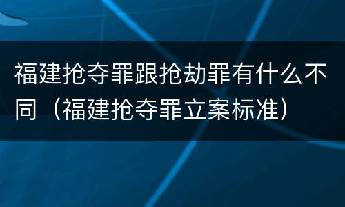 福建抢夺罪跟抢劫罪有什么不同（福建抢夺罪立案标准）