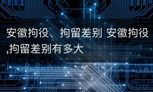 安徽拘役、拘留差别 安徽拘役,拘留差别有多大