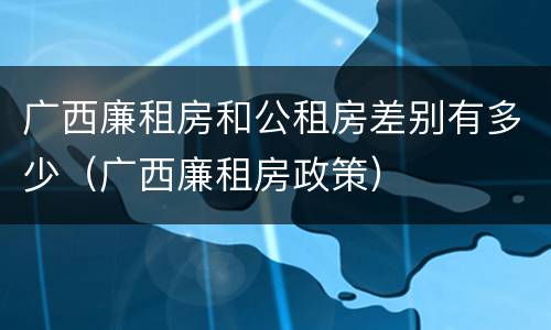 广西廉租房和公租房差别有多少（广西廉租房政策）