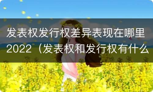 发表权发行权差异表现在哪里2022（发表权和发行权有什么区别）