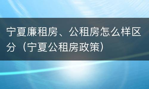 宁夏廉租房、公租房怎么样区分（宁夏公租房政策）