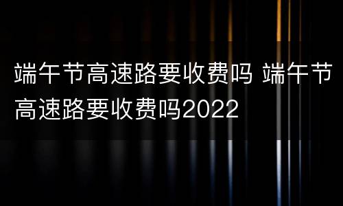端午节高速路要收费吗 端午节高速路要收费吗2022
