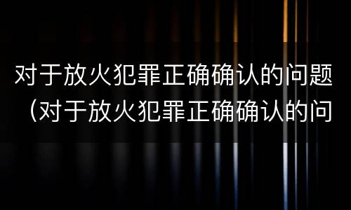 对于放火犯罪正确确认的问题（对于放火犯罪正确确认的问题有）
