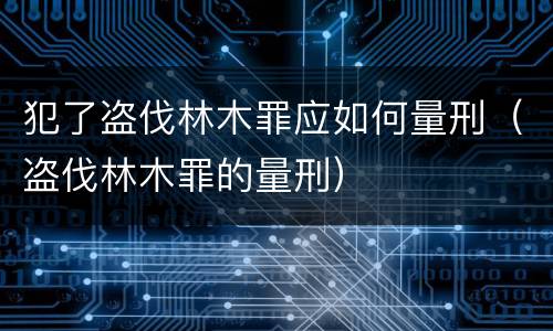 犯了盗伐林木罪应如何量刑（盗伐林木罪的量刑）