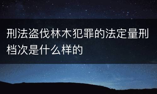 刑法盗伐林木犯罪的法定量刑档次是什么样的