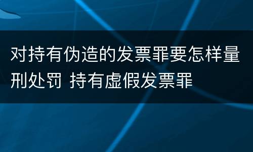 对持有伪造的发票罪要怎样量刑处罚 持有虚假发票罪