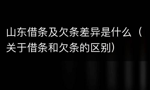 山东借条及欠条差异是什么（关于借条和欠条的区别）