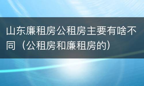 山东廉租房公租房主要有啥不同（公租房和廉租房的）