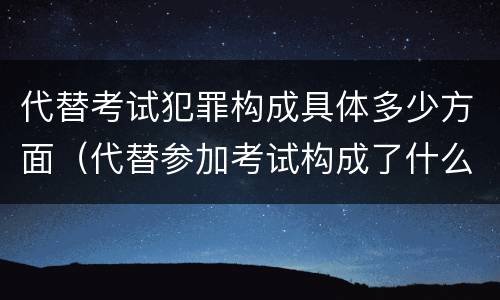 代替考试犯罪构成具体多少方面（代替参加考试构成了什么犯罪）