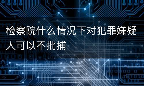 检察院什么情况下对犯罪嫌疑人可以不批捕