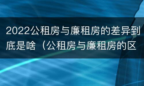 2022公租房与廉租房的差异到底是啥（公租房与廉租房的区别都在此,别再搞错了!）