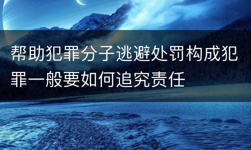 帮助犯罪分子逃避处罚构成犯罪一般要如何追究责任