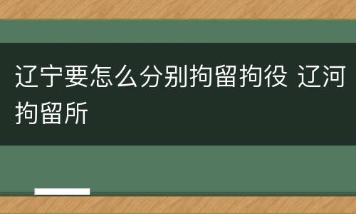 辽宁要怎么分别拘留拘役 辽河拘留所
