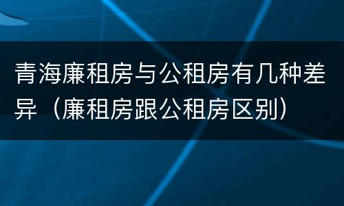青海廉租房与公租房有几种差异（廉租房跟公租房区别）