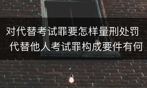 对代替考试罪要怎样量刑处罚 代替他人考试罪构成要件有何规定