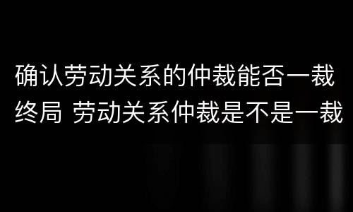 确认劳动关系的仲裁能否一裁终局 劳动关系仲裁是不是一裁终局