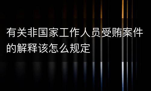 有关非国家工作人员受贿案件的解释该怎么规定