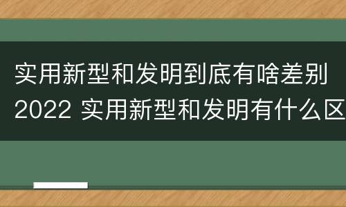 实用新型和发明到底有啥差别2022 实用新型和发明有什么区别
