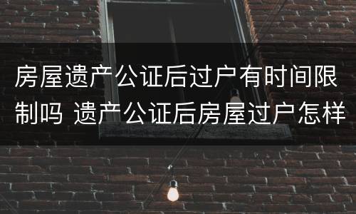 房屋遗产公证后过户有时间限制吗 遗产公证后房屋过户怎样流程
