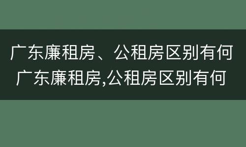 广东廉租房、公租房区别有何 广东廉租房,公租房区别有何标准
