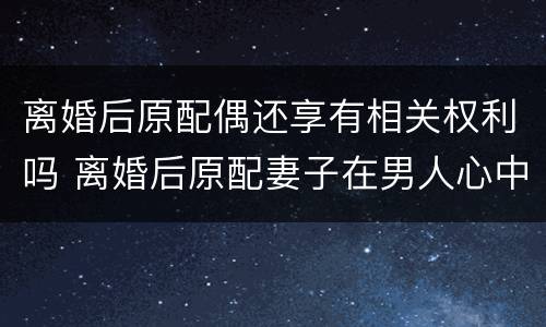 离婚后原配偶还享有相关权利吗 离婚后原配妻子在男人心中有位置吗