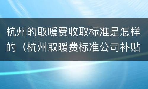 杭州的取暖费收取标准是怎样的（杭州取暖费标准公司补贴）