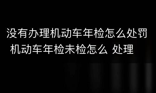 没有办理机动车年检怎么处罚 机动车年检未检怎么 处理