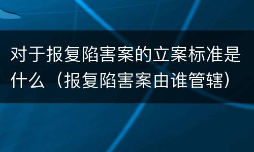 对于报复陷害案的立案标准是什么（报复陷害案由谁管辖）