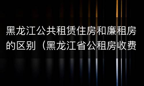 黑龙江公共租赁住房和廉租房的区别（黑龙江省公租房收费标准）