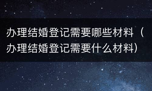 办理结婚登记需要哪些材料（办理结婚登记需要什么材料）
