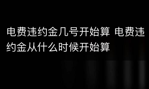 电费违约金几号开始算 电费违约金从什么时候开始算