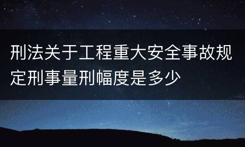 刑法关于工程重大安全事故规定刑事量刑幅度是多少