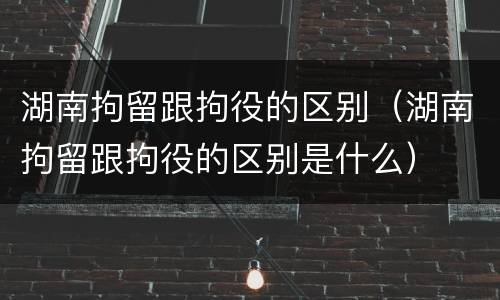 湖南拘留跟拘役的区别（湖南拘留跟拘役的区别是什么）