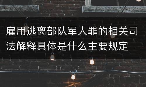 雇用逃离部队军人罪的相关司法解释具体是什么主要规定